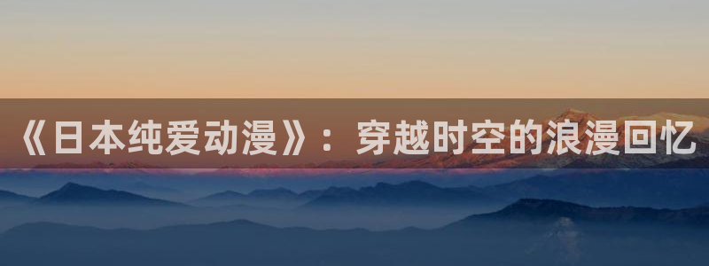 日本动漫里番在线观看：《日本纯爱动漫》：穿越时空的浪漫回忆